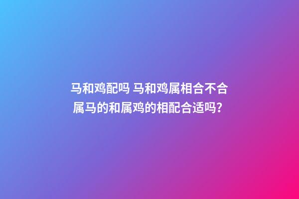 马和鸡配吗 马和鸡属相合不合 属马的和属鸡的相配合适吗？-第1张-观点-玄机派